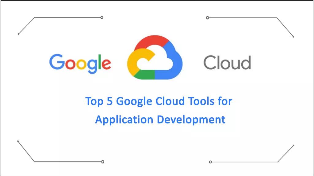 Top 5 Google Cloud Tools for Application Development